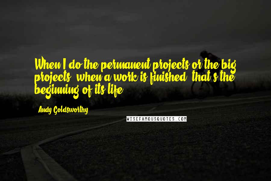 Andy Goldsworthy Quotes: When I do the permanent projects or the big projects, when a work is finished, that's the beginning of its life.