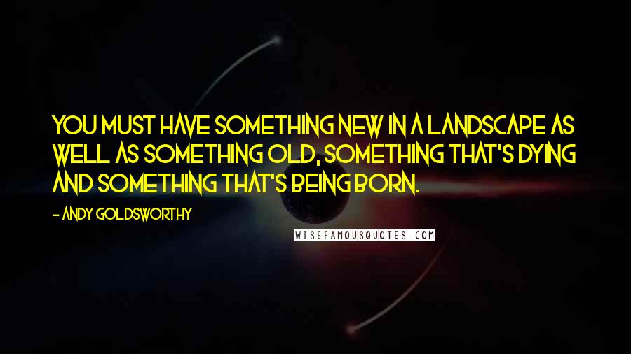 Andy Goldsworthy Quotes: You must have something new in a landscape as well as something old, something that's dying and something that's being born.