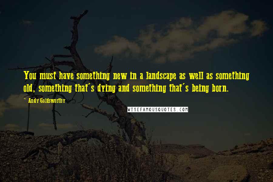 Andy Goldsworthy Quotes: You must have something new in a landscape as well as something old, something that's dying and something that's being born.