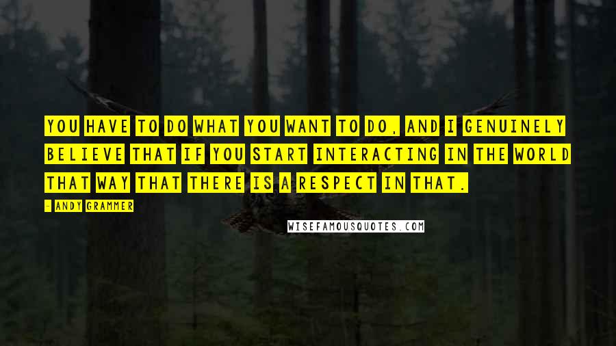 Andy Grammer Quotes: You have to do what you want to do, and I genuinely believe that if you start interacting in the world that way that there is a respect in that.