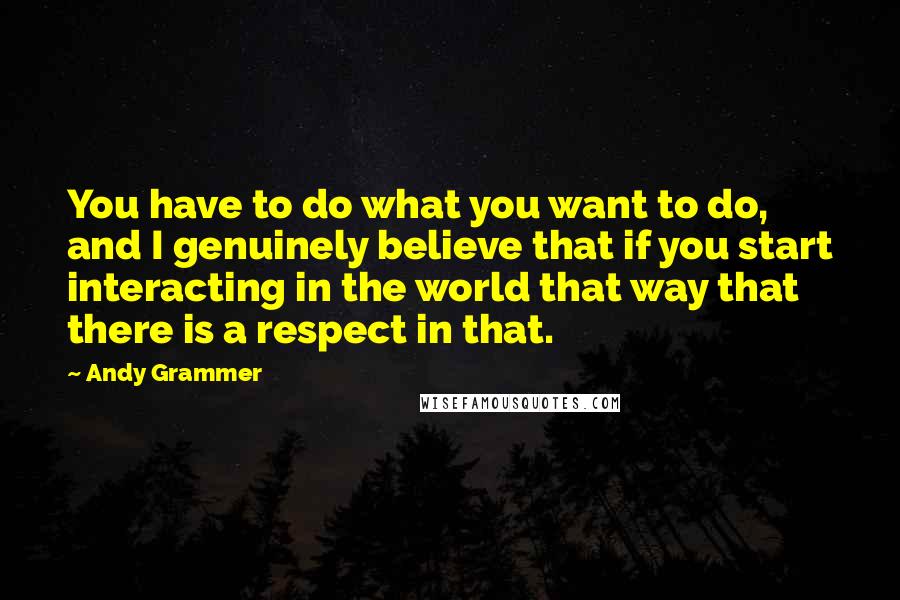 Andy Grammer Quotes: You have to do what you want to do, and I genuinely believe that if you start interacting in the world that way that there is a respect in that.