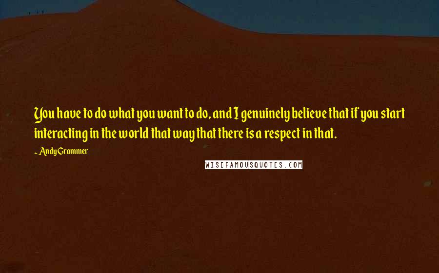 Andy Grammer Quotes: You have to do what you want to do, and I genuinely believe that if you start interacting in the world that way that there is a respect in that.