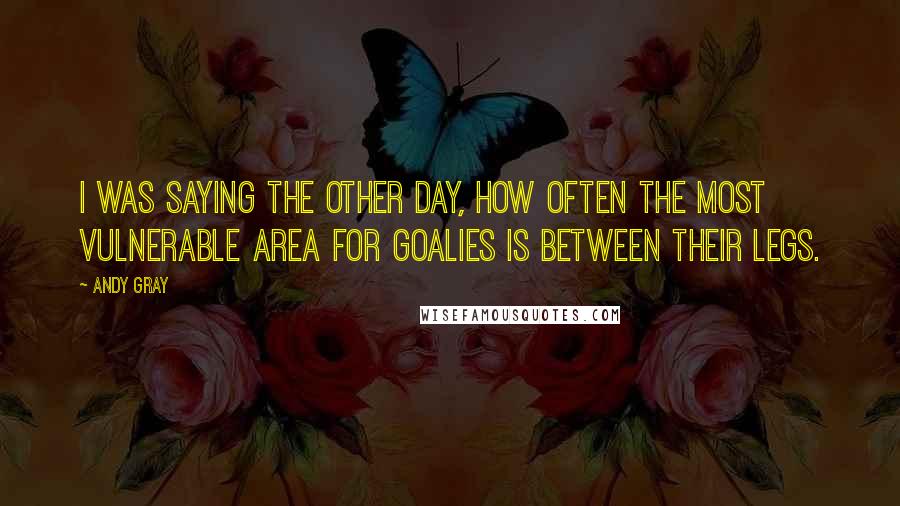 Andy Gray Quotes: I was saying the other day, how often the most vulnerable area for goalies is between their legs.