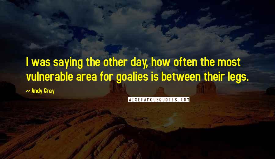 Andy Gray Quotes: I was saying the other day, how often the most vulnerable area for goalies is between their legs.