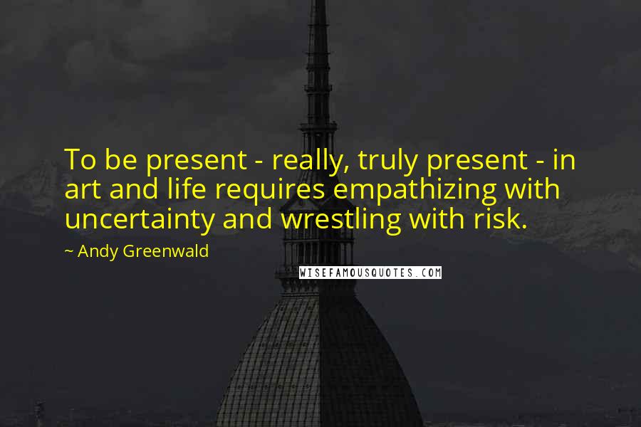 Andy Greenwald Quotes: To be present - really, truly present - in art and life requires empathizing with uncertainty and wrestling with risk.