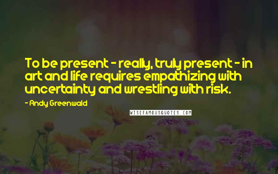 Andy Greenwald Quotes: To be present - really, truly present - in art and life requires empathizing with uncertainty and wrestling with risk.