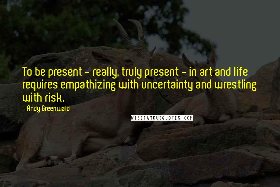 Andy Greenwald Quotes: To be present - really, truly present - in art and life requires empathizing with uncertainty and wrestling with risk.