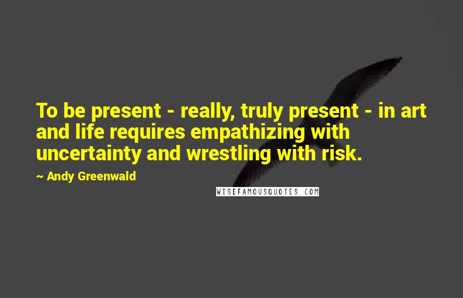 Andy Greenwald Quotes: To be present - really, truly present - in art and life requires empathizing with uncertainty and wrestling with risk.