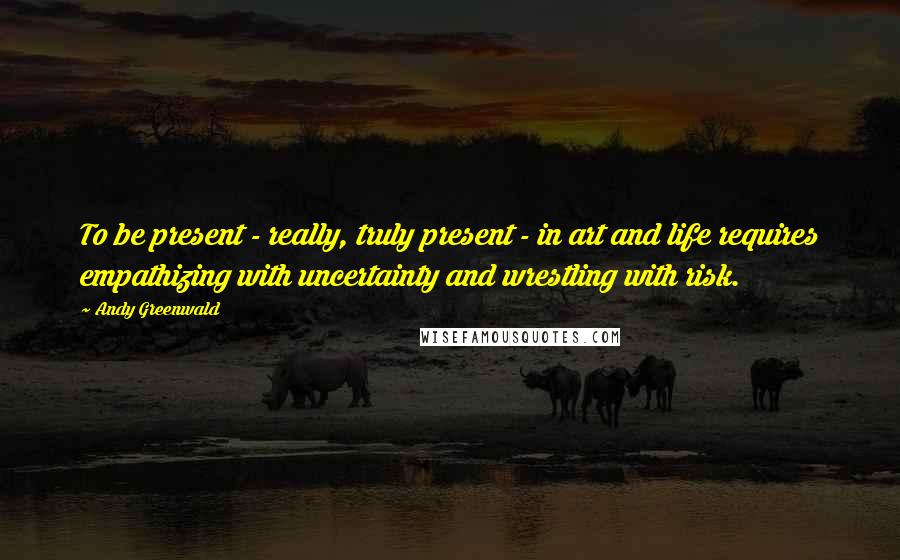 Andy Greenwald Quotes: To be present - really, truly present - in art and life requires empathizing with uncertainty and wrestling with risk.