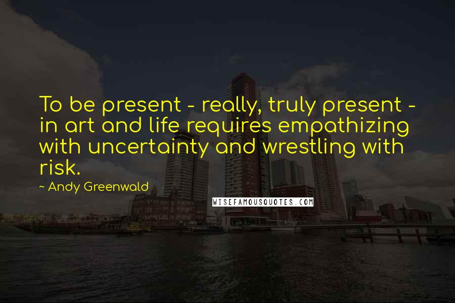 Andy Greenwald Quotes: To be present - really, truly present - in art and life requires empathizing with uncertainty and wrestling with risk.