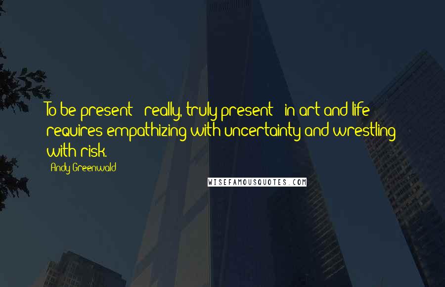 Andy Greenwald Quotes: To be present - really, truly present - in art and life requires empathizing with uncertainty and wrestling with risk.