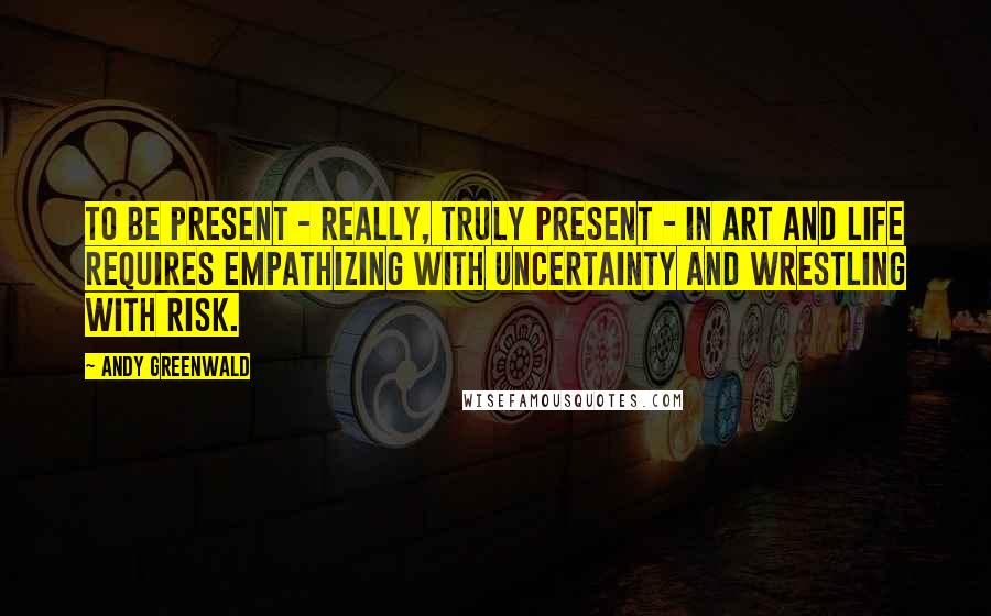 Andy Greenwald Quotes: To be present - really, truly present - in art and life requires empathizing with uncertainty and wrestling with risk.