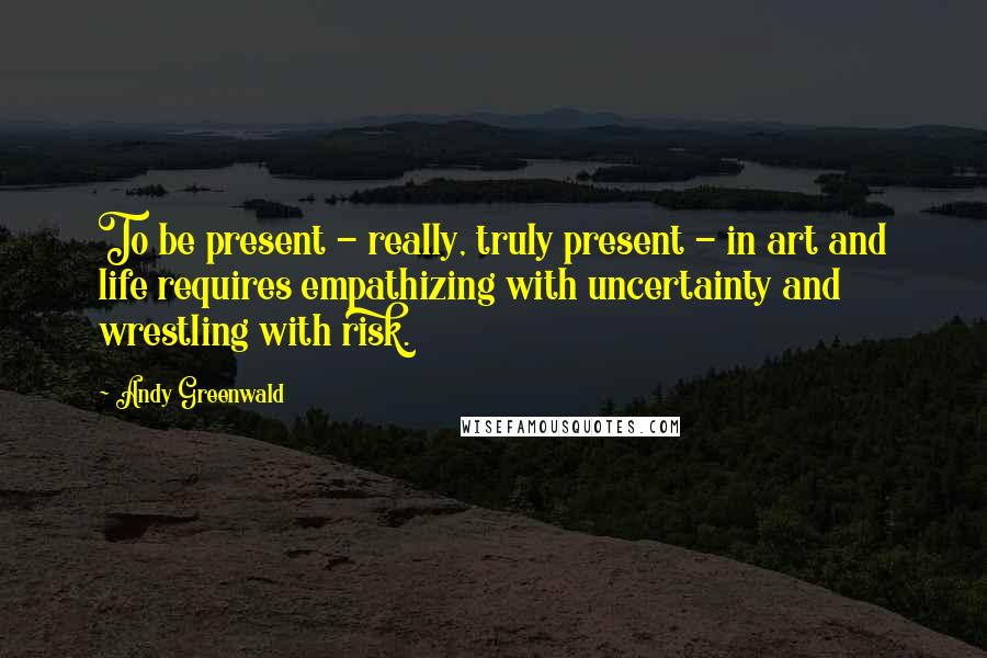 Andy Greenwald Quotes: To be present - really, truly present - in art and life requires empathizing with uncertainty and wrestling with risk.