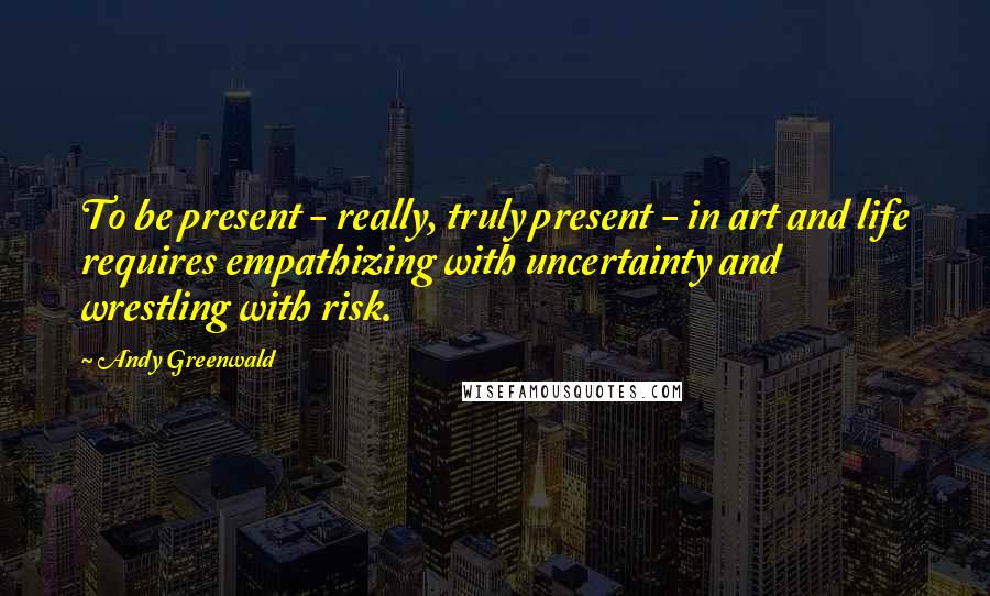 Andy Greenwald Quotes: To be present - really, truly present - in art and life requires empathizing with uncertainty and wrestling with risk.
