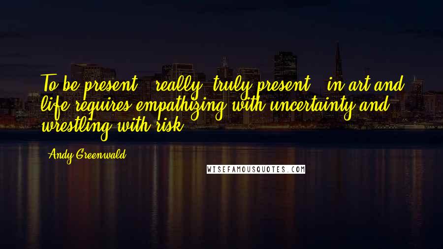 Andy Greenwald Quotes: To be present - really, truly present - in art and life requires empathizing with uncertainty and wrestling with risk.