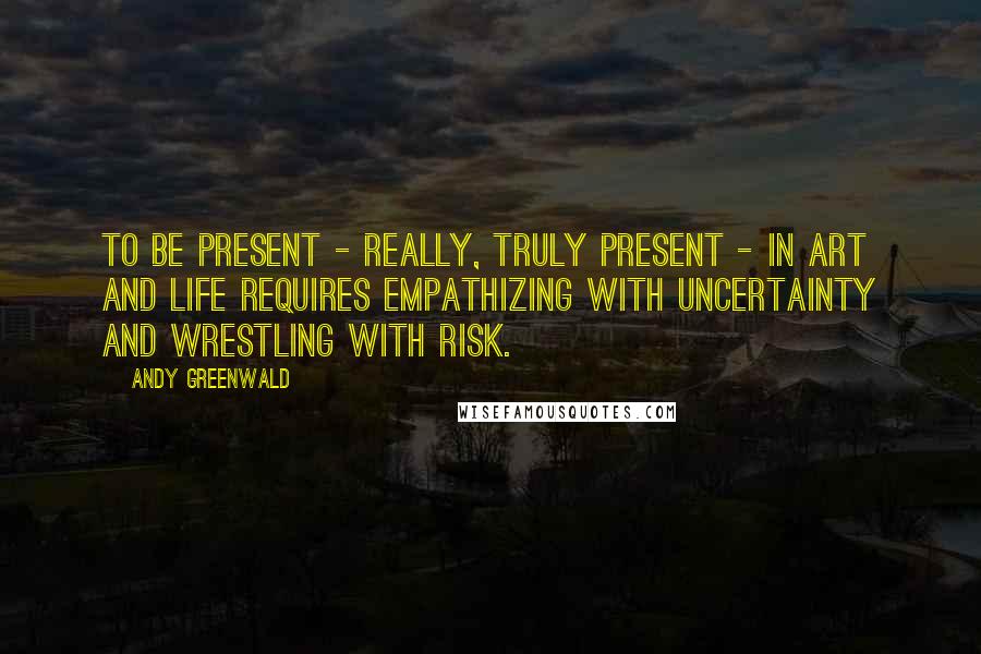 Andy Greenwald Quotes: To be present - really, truly present - in art and life requires empathizing with uncertainty and wrestling with risk.