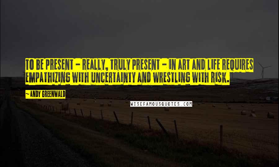 Andy Greenwald Quotes: To be present - really, truly present - in art and life requires empathizing with uncertainty and wrestling with risk.