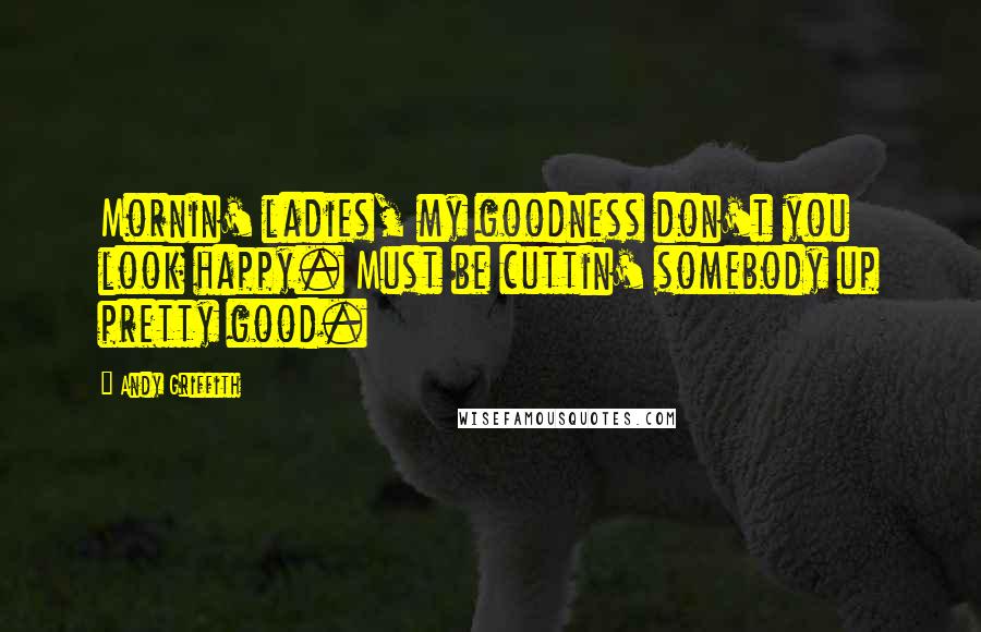 Andy Griffith Quotes: Mornin' ladies, my goodness don't you look happy. Must be cuttin' somebody up pretty good.