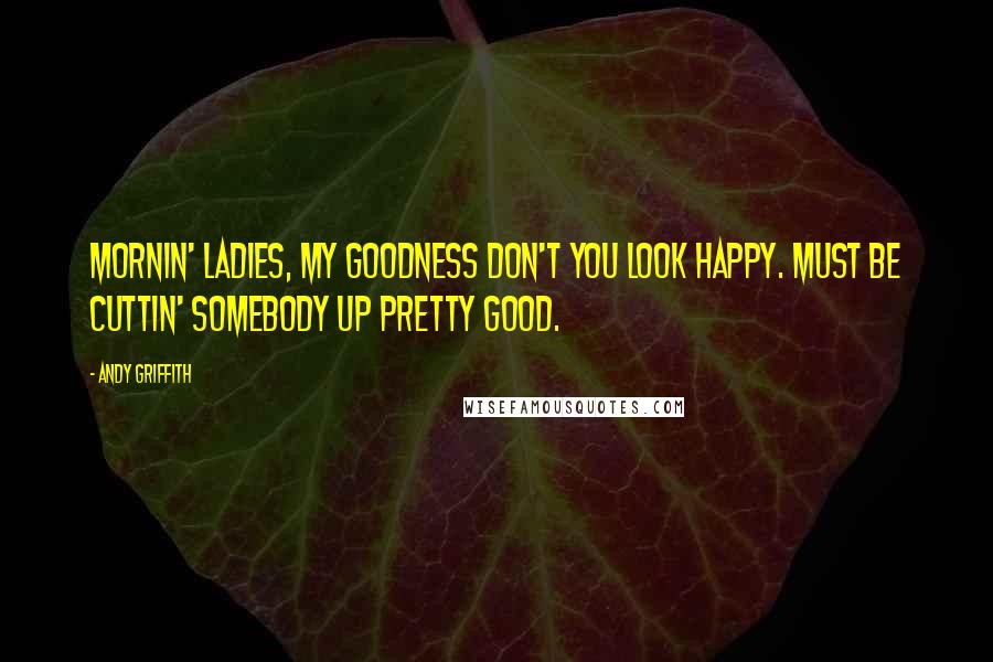 Andy Griffith Quotes: Mornin' ladies, my goodness don't you look happy. Must be cuttin' somebody up pretty good.