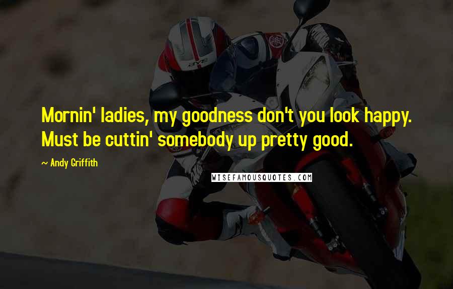 Andy Griffith Quotes: Mornin' ladies, my goodness don't you look happy. Must be cuttin' somebody up pretty good.