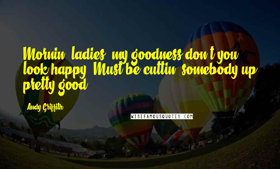 Andy Griffith Quotes: Mornin' ladies, my goodness don't you look happy. Must be cuttin' somebody up pretty good.