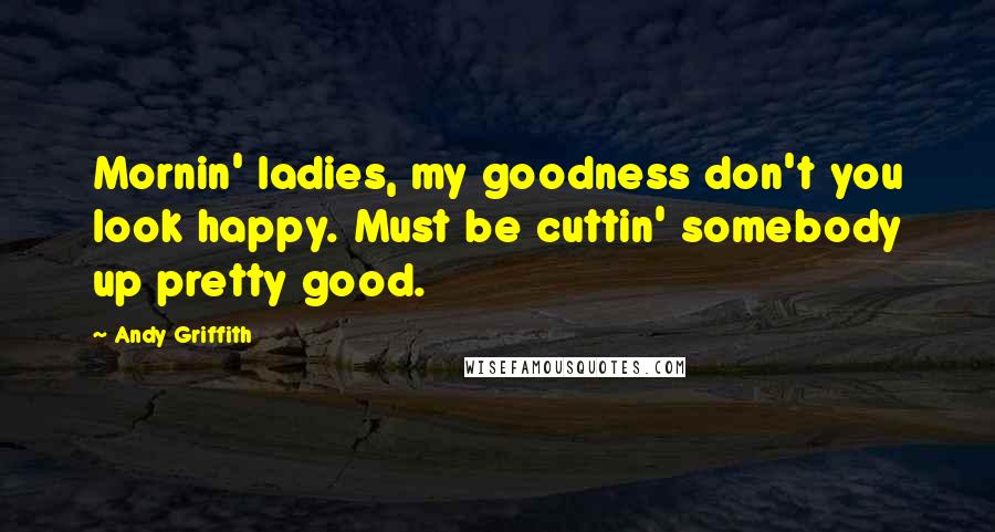 Andy Griffith Quotes: Mornin' ladies, my goodness don't you look happy. Must be cuttin' somebody up pretty good.