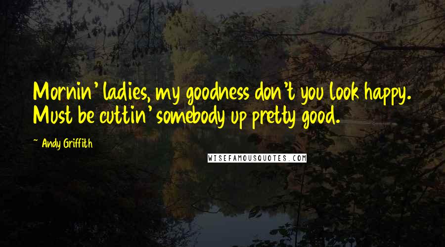 Andy Griffith Quotes: Mornin' ladies, my goodness don't you look happy. Must be cuttin' somebody up pretty good.