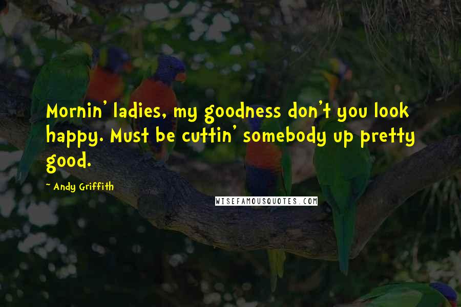 Andy Griffith Quotes: Mornin' ladies, my goodness don't you look happy. Must be cuttin' somebody up pretty good.
