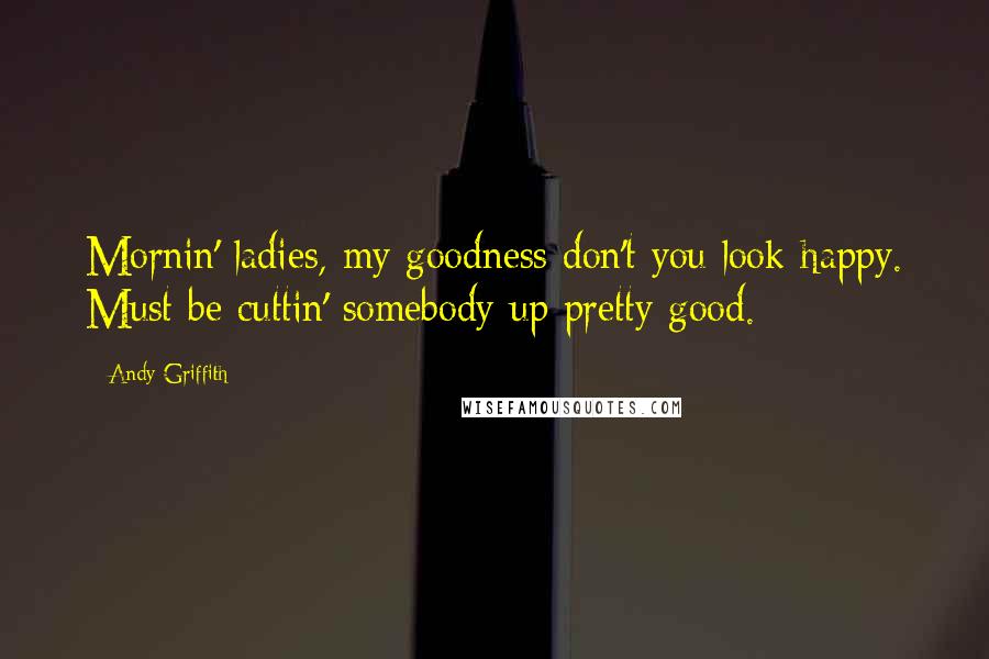 Andy Griffith Quotes: Mornin' ladies, my goodness don't you look happy. Must be cuttin' somebody up pretty good.
