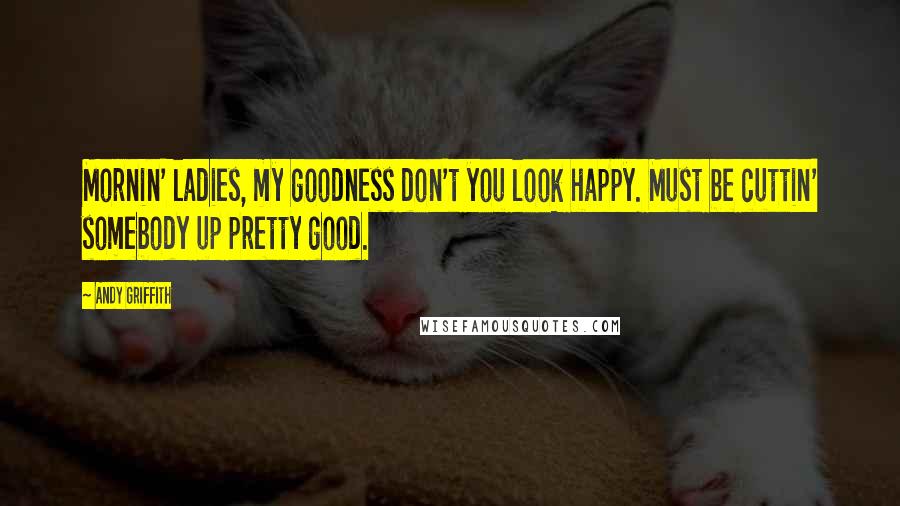 Andy Griffith Quotes: Mornin' ladies, my goodness don't you look happy. Must be cuttin' somebody up pretty good.