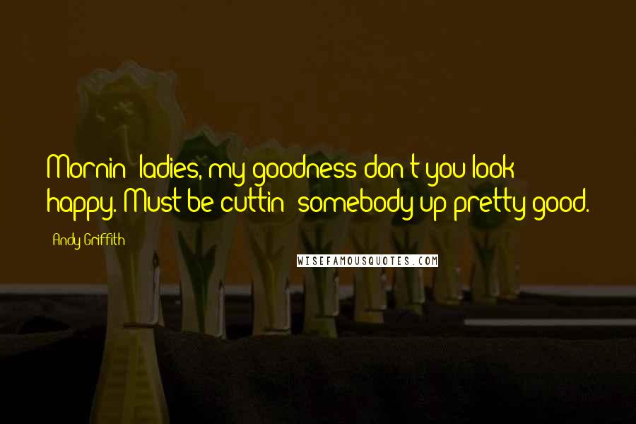 Andy Griffith Quotes: Mornin' ladies, my goodness don't you look happy. Must be cuttin' somebody up pretty good.