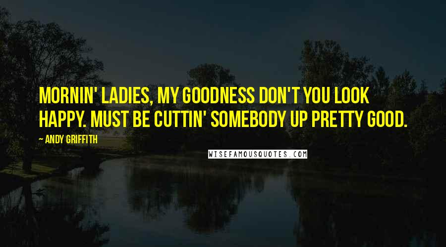 Andy Griffith Quotes: Mornin' ladies, my goodness don't you look happy. Must be cuttin' somebody up pretty good.