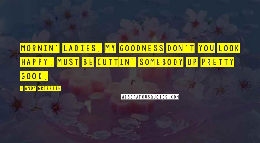 Andy Griffith Quotes: Mornin' ladies, my goodness don't you look happy. Must be cuttin' somebody up pretty good.
