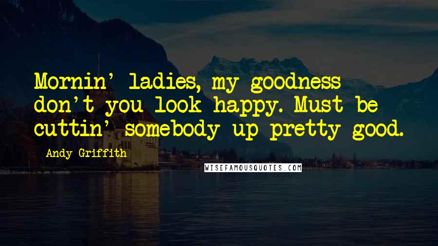 Andy Griffith Quotes: Mornin' ladies, my goodness don't you look happy. Must be cuttin' somebody up pretty good.