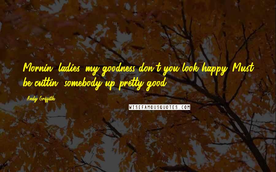 Andy Griffith Quotes: Mornin' ladies, my goodness don't you look happy. Must be cuttin' somebody up pretty good.