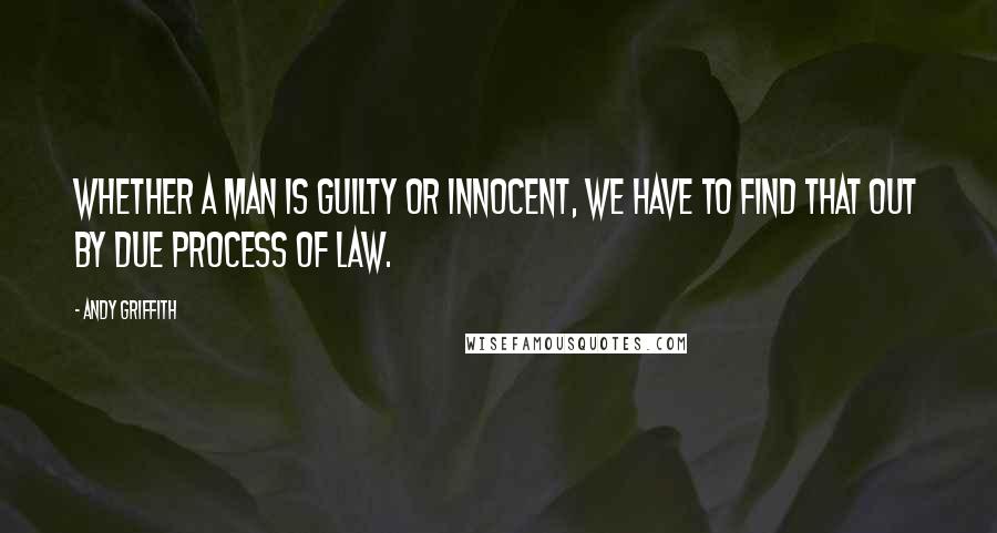 Andy Griffith Quotes: Whether a man is guilty or innocent, we have to find that out by due process of law.