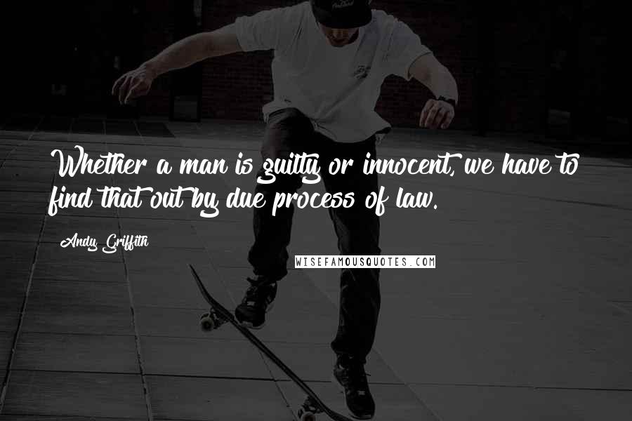 Andy Griffith Quotes: Whether a man is guilty or innocent, we have to find that out by due process of law.