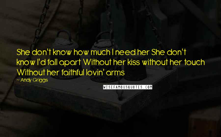 Andy Griggs Quotes: She don't know how much I need her She don't know I'd fall apart Without her kiss without her touch Without her faithful lovin' arms