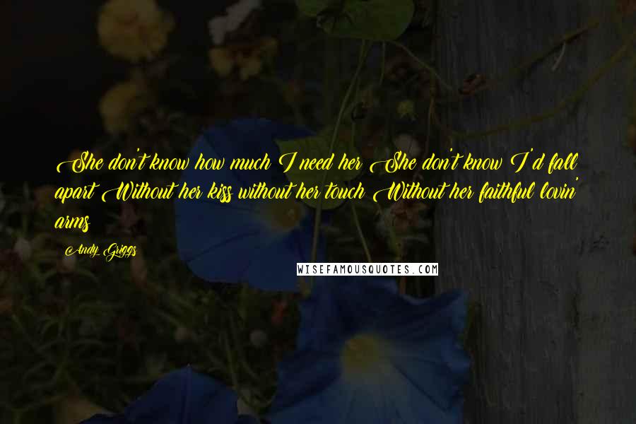 Andy Griggs Quotes: She don't know how much I need her She don't know I'd fall apart Without her kiss without her touch Without her faithful lovin' arms