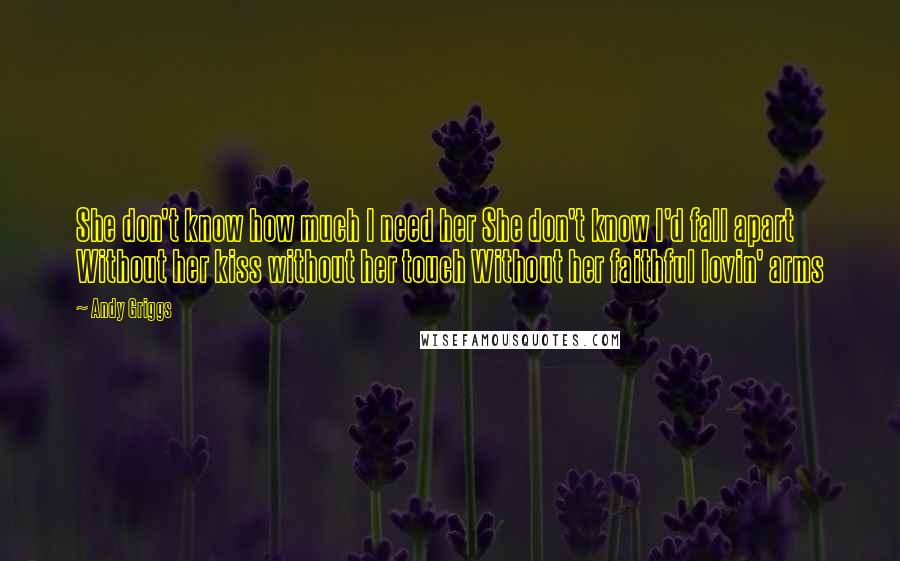 Andy Griggs Quotes: She don't know how much I need her She don't know I'd fall apart Without her kiss without her touch Without her faithful lovin' arms
