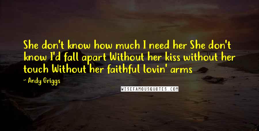 Andy Griggs Quotes: She don't know how much I need her She don't know I'd fall apart Without her kiss without her touch Without her faithful lovin' arms