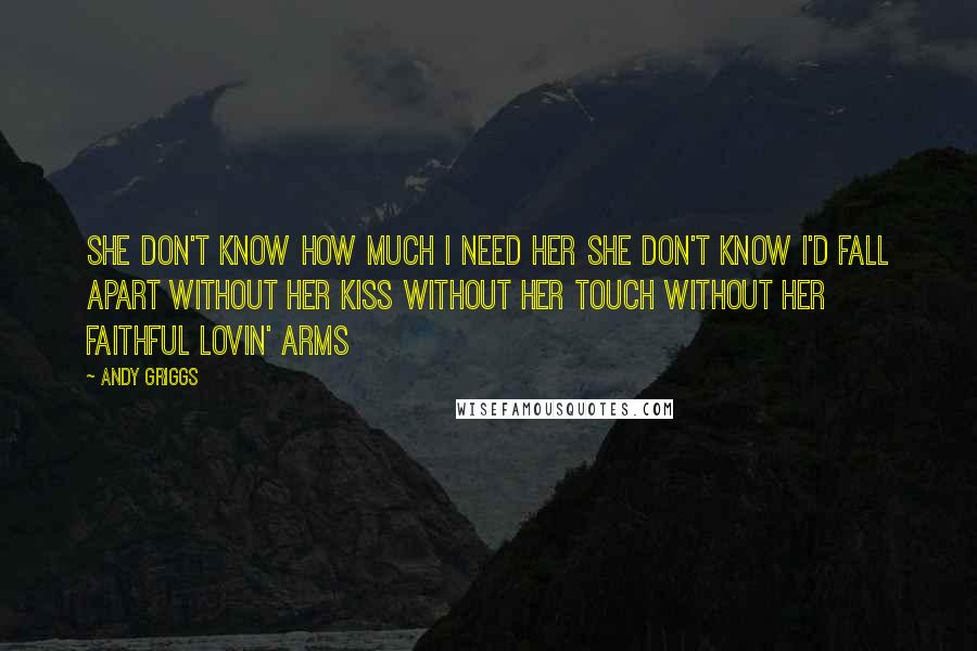 Andy Griggs Quotes: She don't know how much I need her She don't know I'd fall apart Without her kiss without her touch Without her faithful lovin' arms