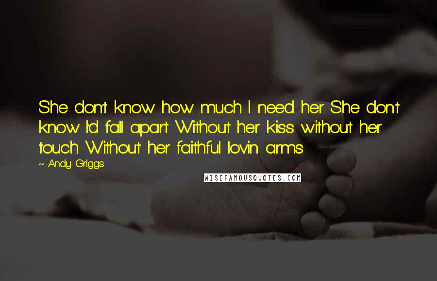 Andy Griggs Quotes: She don't know how much I need her She don't know I'd fall apart Without her kiss without her touch Without her faithful lovin' arms