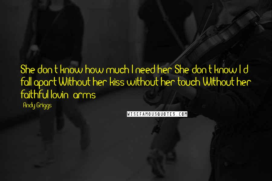 Andy Griggs Quotes: She don't know how much I need her She don't know I'd fall apart Without her kiss without her touch Without her faithful lovin' arms