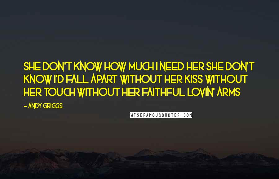 Andy Griggs Quotes: She don't know how much I need her She don't know I'd fall apart Without her kiss without her touch Without her faithful lovin' arms
