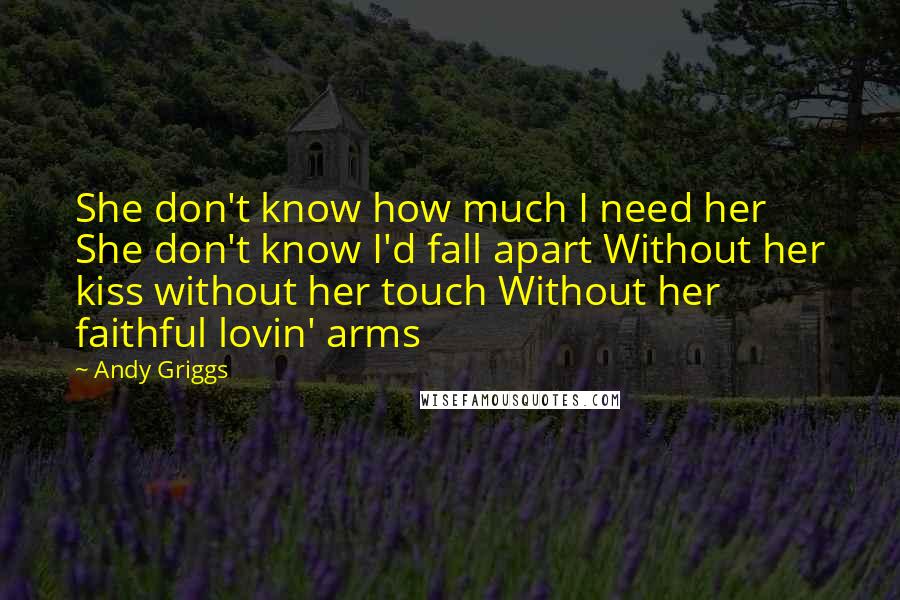 Andy Griggs Quotes: She don't know how much I need her She don't know I'd fall apart Without her kiss without her touch Without her faithful lovin' arms