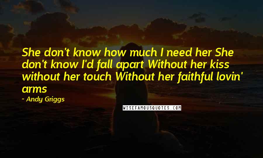 Andy Griggs Quotes: She don't know how much I need her She don't know I'd fall apart Without her kiss without her touch Without her faithful lovin' arms