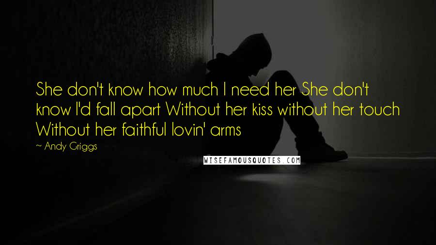 Andy Griggs Quotes: She don't know how much I need her She don't know I'd fall apart Without her kiss without her touch Without her faithful lovin' arms