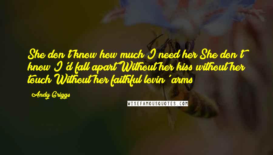 Andy Griggs Quotes: She don't know how much I need her She don't know I'd fall apart Without her kiss without her touch Without her faithful lovin' arms