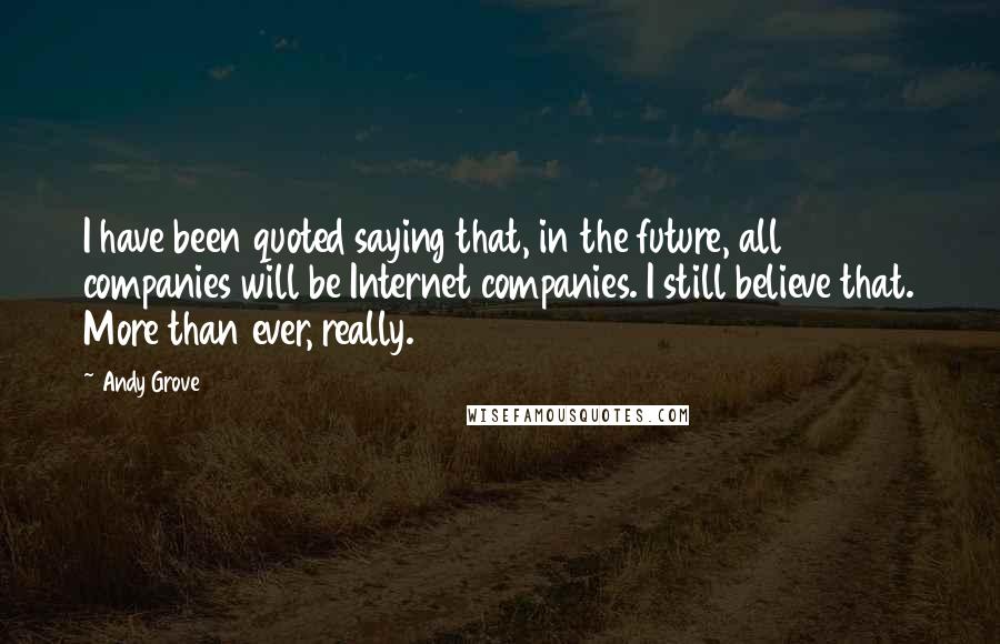 Andy Grove Quotes: I have been quoted saying that, in the future, all companies will be Internet companies. I still believe that. More than ever, really.